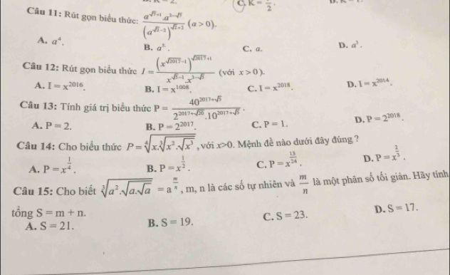 K=frac 2.
Câu 11: Rút gọn biểu thức: frac a^(sqrt(n)+1)a^(2-sqrt(n))(a^(sqrt(n)-2))^sqrt(n+1)(a>0).
A. a^4. B. a^(1.). C. a.
D. a^3.
Câu 12: Rút gọn biểu thức I=frac (x^(sqrt(5017)-1))^sqrt(5017)+1x^(sqrt(5)-1).x^(3-sqrt(5)) (với x>0).
A. I=x^(2016). B. I=x^(1008). C. I=x^(2018). D. I=x^(2014).
Câu 13: Tính giá trị biểu thức P= (40^(2017+sqrt(5)))/2^(2017+sqrt(50)).10^(2017+sqrt(5)) .
A. P=2. B. P=2^(2017). C. P=1. D. P=2^(2018).
Câu 14: Cho biểu thức P=sqrt[4](x.sqrt [3]x^2.sqrt x^3) , với x>0. Mệnh đề nào dưới đây đúng ?
A. P=x^(frac 1)4. B. P=x^(frac 1)2. C. P=x^(frac 13)24. D. P=x^(frac 2)3.
Câu 15: Cho biết sqrt[3](a^2.)sqrt(asqrt a)=a^(frac m)n , m, n là các số tự nhiên và  m/n  là một phân số tối giản. Hãy tính
tổng S=m+n.
A. S=21. B. S=19. C. S=23. D. S=17.