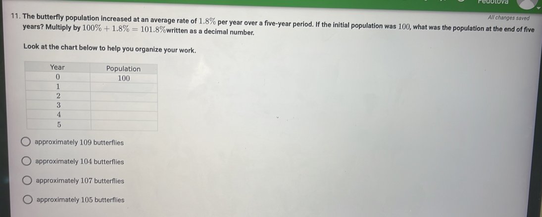 All changes saved
11. The butterfly population increased at an average rate of 1.8% per year over a five-year period. If the initial population was 100, what was the population at the end of five
years? Multiply by 100% +1.8% =101.8% written as a decimal number.
Look at the chart below to help you organize your work.
approximately 109 butterflies
approximately 104 butterflies
approximately 107 butterflies
approximately 105 butterflies