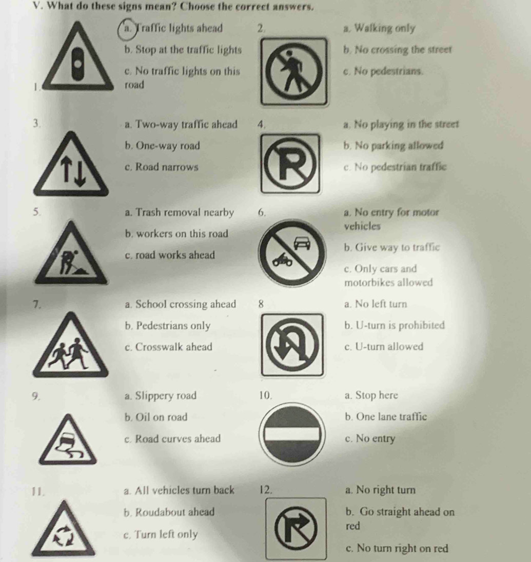 What do these signs mean? Choose the correct answers.
a. Traffic lights ahead 2. a. Walking only
b. Stop at the traffic lightsb. No crossing the street
c. No traffic lights on thisc. No pedestrians.
road
3. a. Two-way traffic ahead 4. a. No playing in the street
b. One-way roadb. No parking allowed
c. Road narrowsc. No pedestrian traffic
5. a. Trash removal nearby 6. a. No entry for motor
vehicles
b. workers on this road
b. Give way to traffic
c. road works ahead
c. Only cars and
motorbikes allowed
7. a. School crossing ahead 8 a. No left turn
b. Pedestrians onlyb. U-turn is prohibited
c. Crosswalk aheadc. U-turn allowed
9. a. Slippery road 10. a. Stop here
b. Oil on road b. One lane traffic
c Road curves ahead c. No entry
11. a. All vehicles turn back 12. a. No right turn
b. Roudabout aheadb. Go straight ahead on
red
c. Turn left only
c. No turn right on red