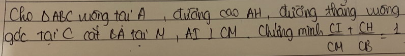 Cho △ ABC wóng tái` A, dǎōng cao AH, duōng thāng wóng 
goc taic cat CA tai M, AI I CM. Chling ming  CI/CM + CH/CB =1