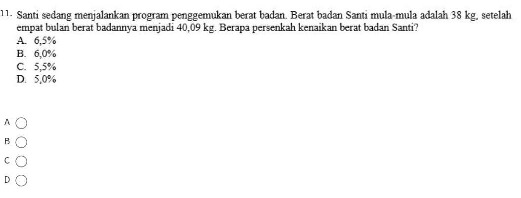 Santi sedang menjalankan program penggemukan berat badan. Berat badan Santi mula-mula adalah 38 kg, setelah
empat bulan berat badannya menjadi 40,09 kg. Berapa persenkah kenaikan berat badan Santi?
A. 6,5%
B. 6,0%
C. 5,5%
D. 5,0%
A
B
C