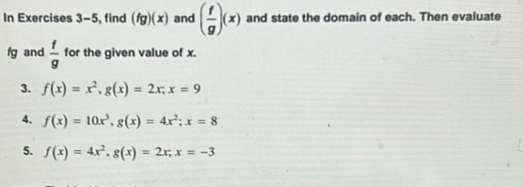 In Exercises 3-5 , find (fg)(x) and ( f/g )(x) and state the domain of each. Then evaluate
fg and  f/g  for the given value of x. 
3. f(x)=x^2, g(x)=2x; x=9
4. f(x)=10x^3, g(x)=4x^2; x=8
5. f(x)=4x^2, g(x)=2x, x=-3