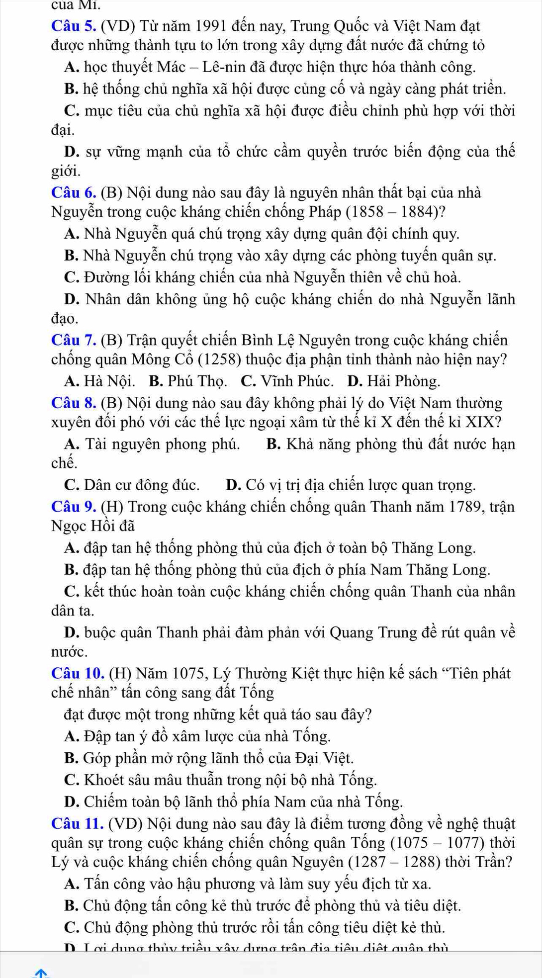 cua Mi.
Câu 5. (VD) Từ năm 1991 đến nay, Trung Quốc và Việt Nam đạt
được những thành tựu to lớn trong xây dựng đất nước đã chứng tỏ
A. học thuyết Mác - Lê-nin đã được hiện thực hóa thành công.
B. hệ thống chủ nghĩa xã hội được củng cố và ngày càng phát triển.
C. mục tiêu của chủ nghĩa xã hội được điều chỉnh phù hợp với thời
đại.
D. sự vững mạnh của tổ chức cầm quyền trước biến động của thế
giới.
Câu 6. (B) Nội dung nào sau đây là nguyên nhân thất bại của nhà
Nguyễn trong cuộc kháng chiến chống Pháp (1858 - 1884)?
A. Nhà Nguyễn quá chú trọng xây dựng quân đội chính quy.
B. Nhà Nguyễn chú trọng vào xây dựng các phòng tuyến quân sự.
C. Đường lối kháng chiến của nhà Nguyễn thiên về chủ hoà.
D. Nhân dân không ủng hộ cuộc kháng chiến do nhà Nguyễn lãnh
đạo.
Câu 7. (B) Trận quyết chiến Bình Lệ Nguyên trong cuộc kháng chiến
chống quân Mông Cổ (1258) thuộc địa phận tinh thành nào hiện nay?
A. Hà Nội. B. Phú Thọ. C. Vĩnh Phúc. D. Hải Phòng.
Câu 8. (B) Nội dung nào sau đây không phải lý do Việt Nam thường
xuyên đối phó với các thế lực ngoại xâm từ thế kỉ X đến thế kỉ XIX?
A. Tài nguyên phong phú. B. Khả năng phòng thủ đất nước hạn
chế.
C. Dân cư đông đúc. D. Có vị trị địa chiến lược quan trọng.
Câu 9. (H) Trong cuộc kháng chiến chống quân Thanh năm 1789, trận
Ngọc Hồi đã
A. đập tan hệ thống phòng thủ của địch ở toàn bộ Thăng Long.
B. đập tan hệ thống phòng thủ của địch ở phía Nam Thăng Long.
C. kết thúc hoàn toàn cuộc kháng chiến chống quân Thanh của nhân
dân ta.
D. buộc quân Thanh phải đàm phản với Quang Trung đề rút quân về
nước.
Câu 10. (H) Năm 1075, Lý Thường Kiệt thực hiện kế sách “Tiên phát
chế nhân'' tấn công sang đất Tổng
đạt được một trong những kết quả táo sau đây?
A. Đập tan ý đồ xâm lược của nhà Tống.
B. Góp phần mở rộng lãnh thổ của Đại Việt.
C. Khoét sâu mâu thuẫn trong nội bộ nhà Tống.
D. Chiếm toàn bộ lãnh thổ phía Nam của nhà Tống.
Câu 11. (VD) Nội dung nào sau đây là điểm tương đồng về nghệ thuật
quân sự trong cuộc kháng chiến chống quân Tống (1075 - 1077) thời
Lý và cuộc kháng chiến chống quân Nguyên (1287 - 1288) thời Trần?
A. Tấn công vào hậu phương và làm suy yếu địch từ xa.
B. Chủ động tấn công kẻ thù trước để phòng thủ và tiêu diệt.
C. Chủ động phòng thủ trước rồi tấn công tiêu diệt kẻ thù.
D L ơi dung thủy triều xây dưng trận địa tiêu diệt quân thủ