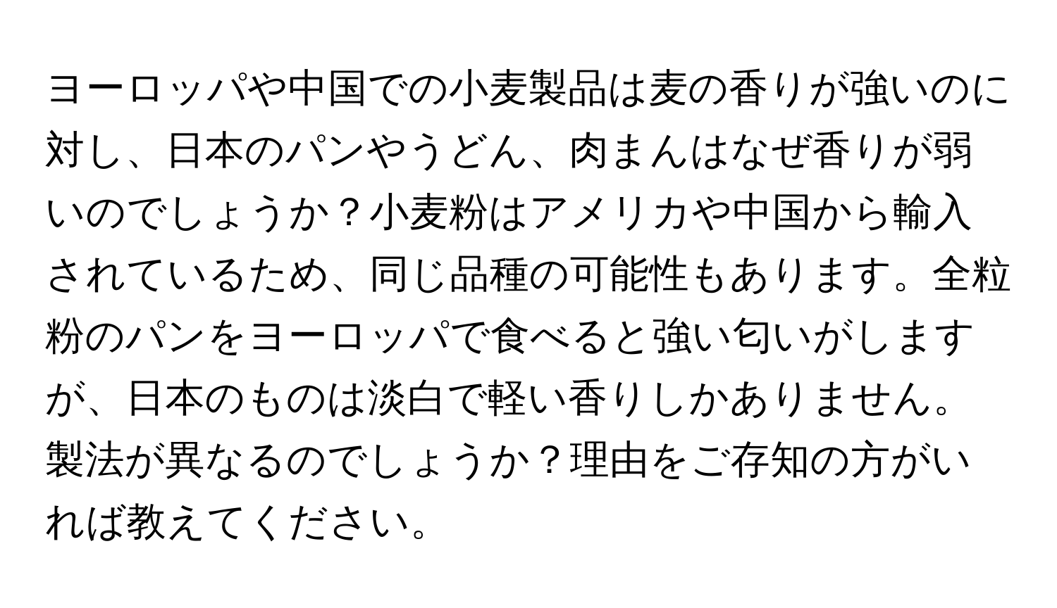 ヨーロッパや中国での小麦製品は麦の香りが強いのに対し、日本のパンやうどん、肉まんはなぜ香りが弱いのでしょうか？小麦粉はアメリカや中国から輸入されているため、同じ品種の可能性もあります。全粒粉のパンをヨーロッパで食べると強い匂いがしますが、日本のものは淡白で軽い香りしかありません。製法が異なるのでしょうか？理由をご存知の方がいれば教えてください。