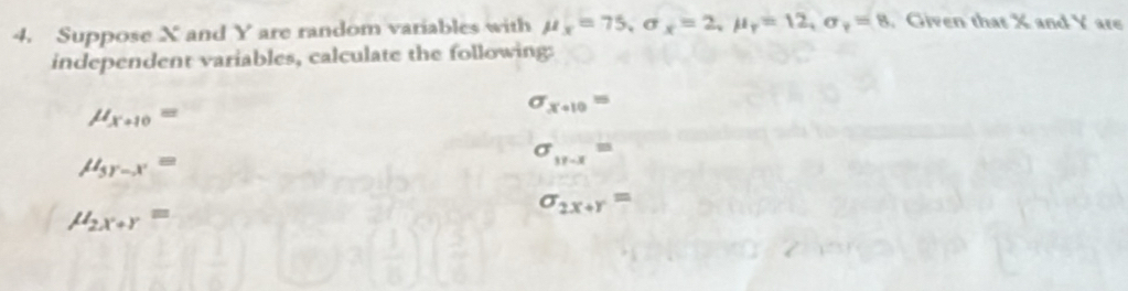 Suppose X and Y are random variables with mu _x=75 , σ x=2, mu _r=12, sigma _r=8. Given that X and Y are 
independent variables, calculate the following:
mu _x+10=
sigma _x+10=
mu _5r-x=
sigma _17-x=
mu _2x+r=
sigma _2x+r=