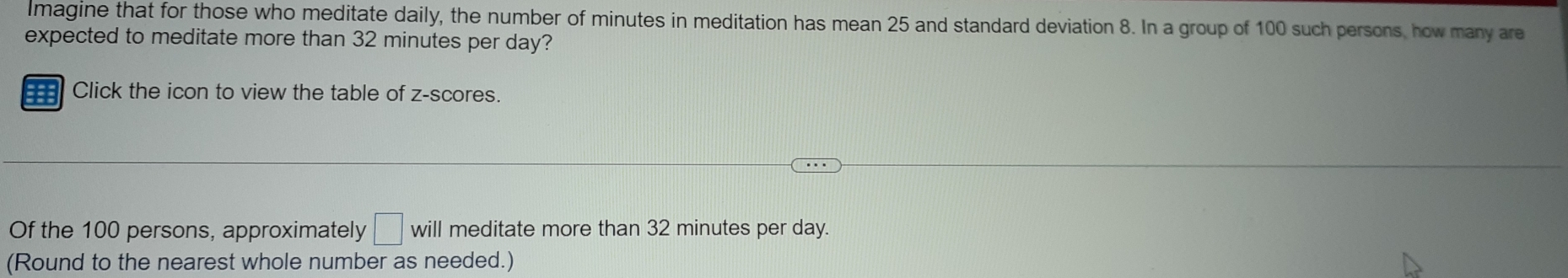 lmagine that for those who meditate daily, the number of minutes in meditation has mean 25 and standard deviation 8. In a group of 100 such persons, how many are 
expected to meditate more than 32 minutes per day? 
Click the icon to view the table of z-scores. 
Of the 100 persons, approximately □ will meditate more than 32 minutes per day. 
(Round to the nearest whole number as needed.)