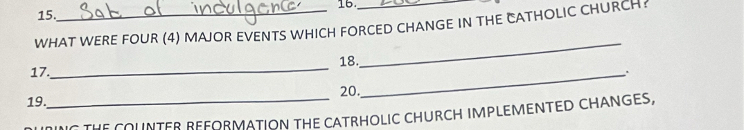 16._ 
15. 
WHAT WERE FOUR (4) MAJOR EVENTS WHICH FORCED CHANGE IN THE CATHOLIC CHURCH? 
_ 
_ 
18. 
17. _. 
20. 
19. 
_NO THE COUNTER REFORMATION THE CATRHOLIC CHURCH IMPLEMENTED CHANGES,