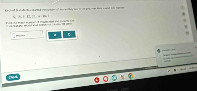 Each of 8 students reported the number of movies they saw in the past year. Here is what they reported.
5, 18, 8, 12, 20, 12, 16, 7
Find the mean number of movies that the students saw. 
If necessary, round your answer to the nearest tenth. 
movies %
Sot 1 
Sarçée Saag 

Check