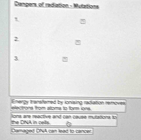 Dangers of radiattion - Mulaitions 
1 
2 
3 
Energy transferred by ionising radiation removes 
electrons from atoms to form ions. 
Jons are reactive and can cause mufations to 
the DNA in cells. 
Damaged DNA can lead to cancer.