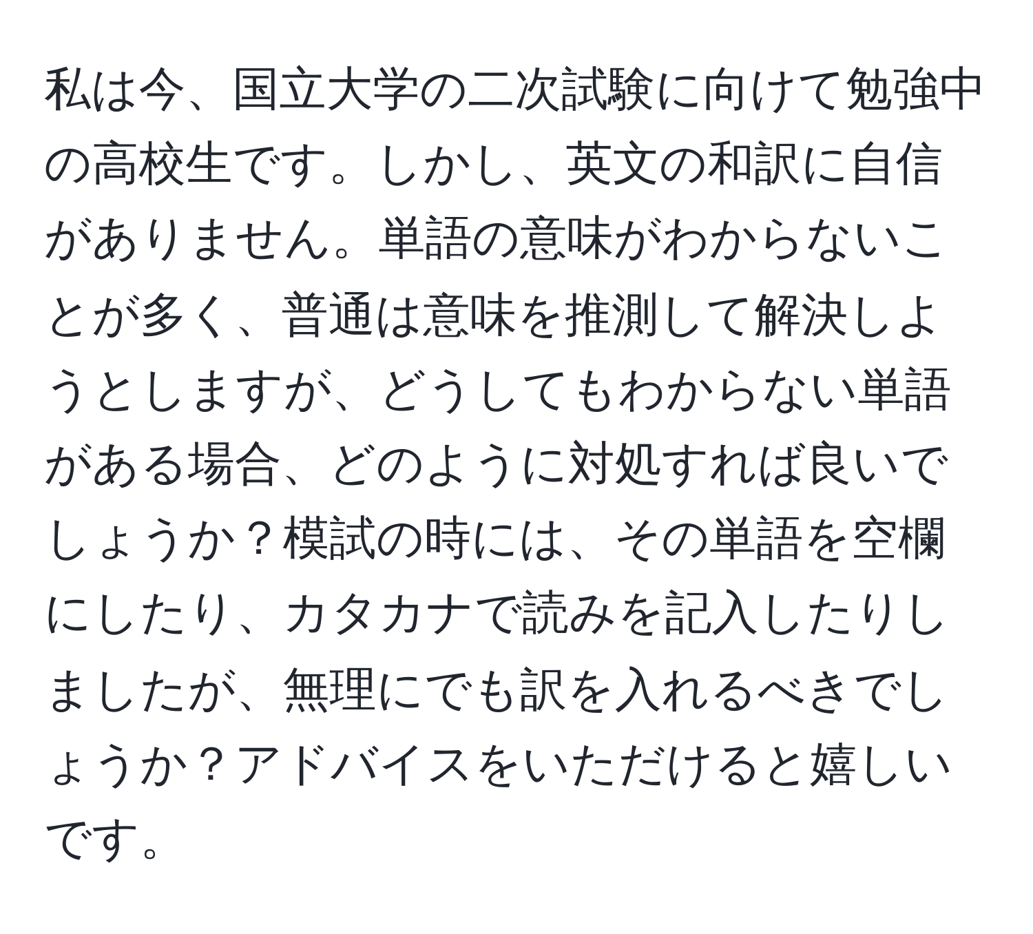 私は今、国立大学の二次試験に向けて勉強中の高校生です。しかし、英文の和訳に自信がありません。単語の意味がわからないことが多く、普通は意味を推測して解決しようとしますが、どうしてもわからない単語がある場合、どのように対処すれば良いでしょうか？模試の時には、その単語を空欄にしたり、カタカナで読みを記入したりしましたが、無理にでも訳を入れるべきでしょうか？アドバイスをいただけると嬉しいです。