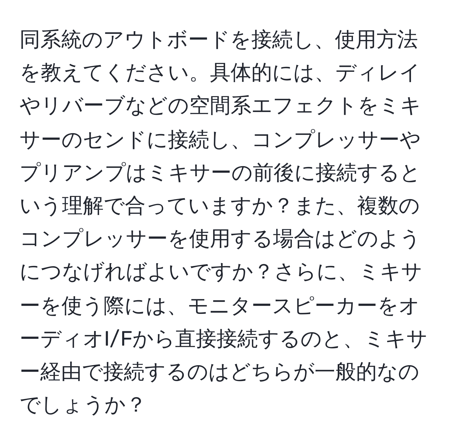 同系統のアウトボードを接続し、使用方法を教えてください。具体的には、ディレイやリバーブなどの空間系エフェクトをミキサーのセンドに接続し、コンプレッサーやプリアンプはミキサーの前後に接続するという理解で合っていますか？また、複数のコンプレッサーを使用する場合はどのようにつなげればよいですか？さらに、ミキサーを使う際には、モニタースピーカーをオーディオI/Fから直接接続するのと、ミキサー経由で接続するのはどちらが一般的なのでしょうか？