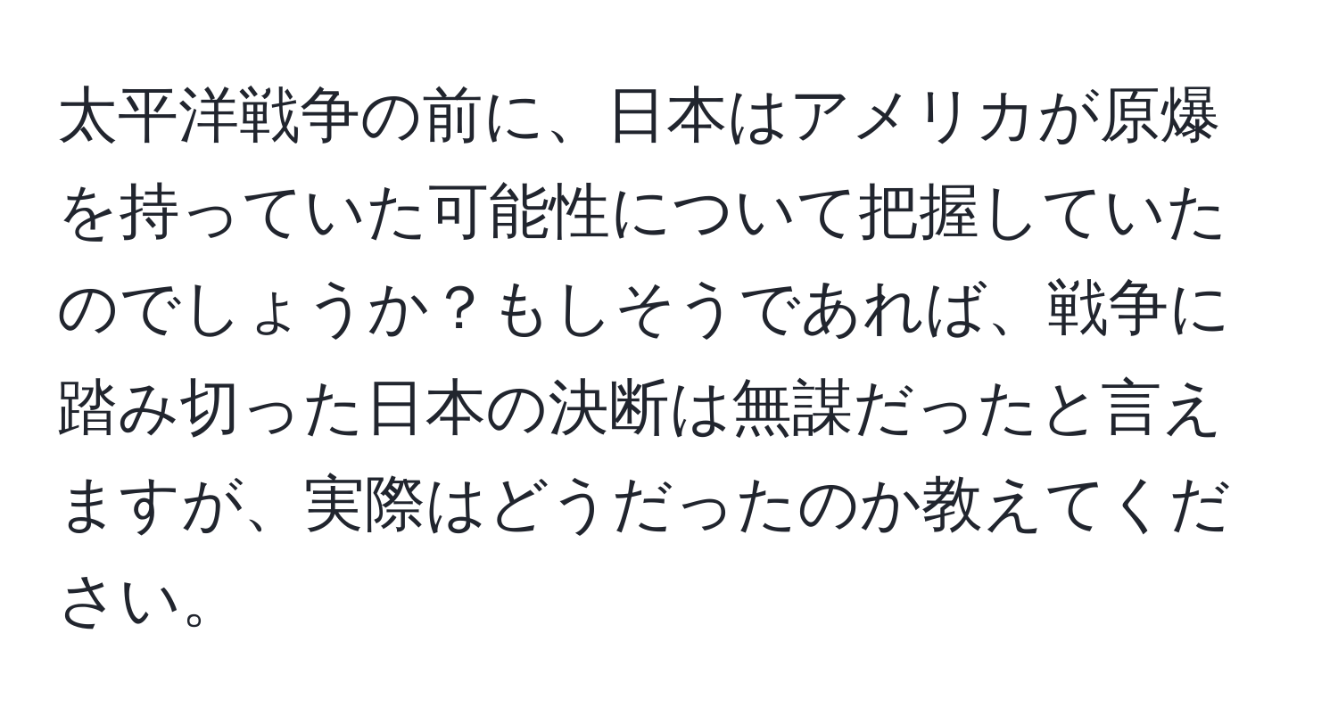 太平洋戦争の前に、日本はアメリカが原爆を持っていた可能性について把握していたのでしょうか？もしそうであれば、戦争に踏み切った日本の決断は無謀だったと言えますが、実際はどうだったのか教えてください。