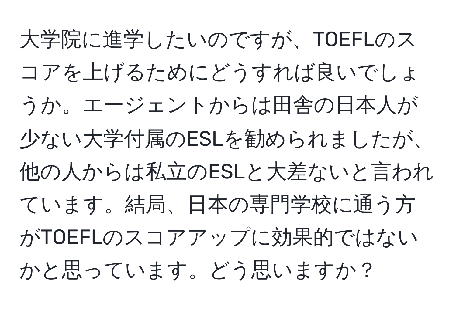 大学院に進学したいのですが、TOEFLのスコアを上げるためにどうすれば良いでしょうか。エージェントからは田舎の日本人が少ない大学付属のESLを勧められましたが、他の人からは私立のESLと大差ないと言われています。結局、日本の専門学校に通う方がTOEFLのスコアアップに効果的ではないかと思っています。どう思いますか？