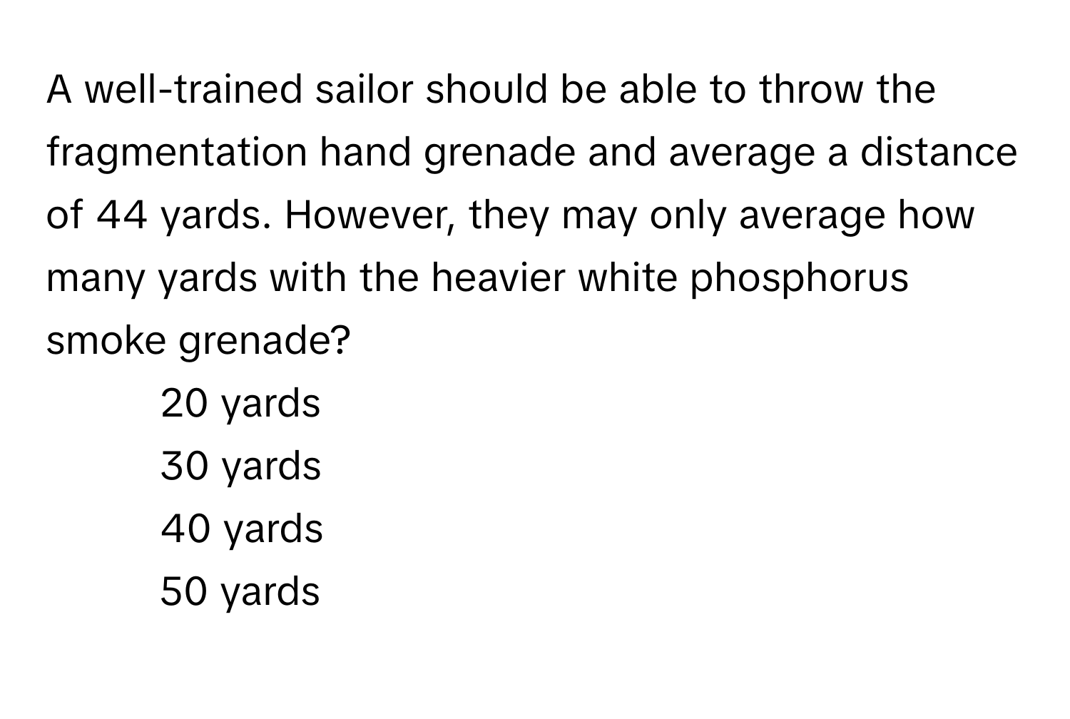 A well-trained sailor should be able to throw the fragmentation hand grenade and average a distance of 44 yards. However, they may only average how many yards with the heavier white phosphorus smoke grenade?

1) 20 yards 
2) 30 yards 
3) 40 yards 
4) 50 yards