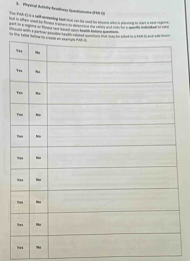 Physical Activity Readiness Questionnaire (PAR-Q) 
The PAR-Q is a self-screening tool that can be used by anyone who is planning to start a new reome. 
but is often used by fitness trainers to determine the safety and risks for a specific individual to take 
part in a regime or fitness test based upon health history questions. 
Discuss with a partner possible health-re 
to the ta