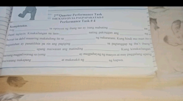 2^(nd) Quarter Performance Task 
EDUKASYON SA PAGPAPAKATAO-5 
Performance Task # 4 
Kumpletuhin. 
Ang_ 
sa opinyon ng ibang tao ay isang mabuting_ 
_ 
na 
dapat taglayin. Kinakailangan na taos-_ nating pakinggan ang _ng 
bawat isa dahil maaaring makatulong ito sa _ng nakararami. Kung hindi mo man ito 
nagustuhan ay panatilihin pa rin ang pagiging _sa pagtanggap ng iba't iban 
_ 
upang maiwasan ang matinding _. Kung kinakailangan 
namang magpaliwanag sa iyong _ay magpahayag ng maayos at may paggalang upang 
maiwasang makapang _at makasakit ng _ng kapwa.