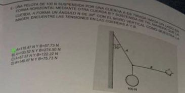 UNA PELOTA DE 100 N SUSPENDIDA F
FORMA HOHONTAL ME DVANTE OTI
CLERDA. A FONMA UN ANGULO N de 30°
na cuerda a es tiada mácia un ca
             
IMAGEN ENCUENTHE LAS TENSIONES EN LAS CUE NDAS A Y B
con El muño ventical co
. A=f(3)≤ 2NYB=274.50N A=115.47NYB=57.73N
C A=57.57NYB=122.22N
D A=140.47NYB=75.73N