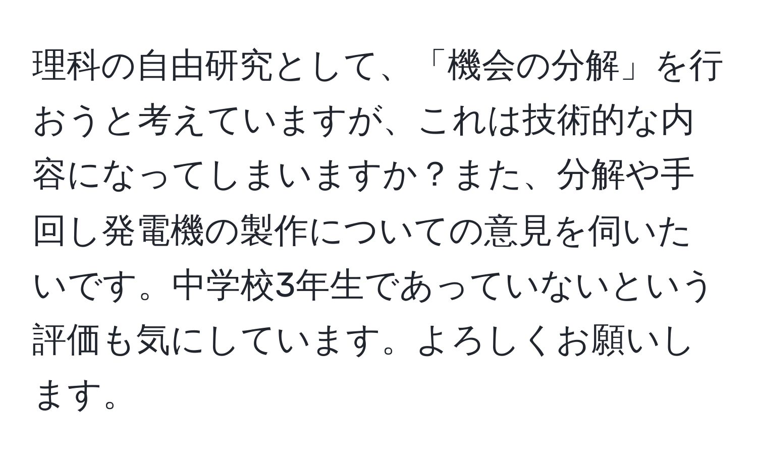 理科の自由研究として、「機会の分解」を行おうと考えていますが、これは技術的な内容になってしまいますか？また、分解や手回し発電機の製作についての意見を伺いたいです。中学校3年生であっていないという評価も気にしています。よろしくお願いします。