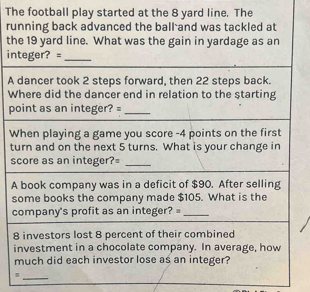 The football play started at the 8 yard line. The 
running back advanced the ball and was tackled at 
the 19 yard line. What was the gain in yardage as an 
integer? =_ 
A dancer took 2 steps forward, then 22 steps back. 
Where did the dancer end in relation to the starting 
point as an integer? =_ 
When playing a game you score - 4 points on the first 
turn and on the next 5 turns. What is your change in 
score as an integer?=_ 
A book company was in a deficit of $90. After selling 
some books the company made $105. What is the 
company's profit as an integer? =_ 
8 investors lost 8 percent of their combined 
investment in a chocolate company. In average, how 
much did each investor lose as an integer? 
_=