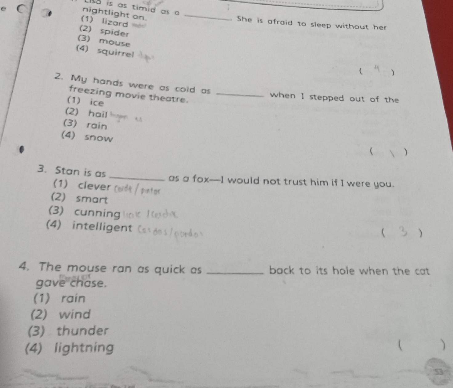 so is as timid as a
nightlight on._
(1) lizard
. She is afraid to sleep without her
(2) spider
(3) mouse
(4) squirrel
( )
2. My hands were as cold as
freezing movie theatre._
when I stepped out of the
(1) ice
(2) hail
(3) rain 
(4) snow
)
3. Stan is as_
as a fox—I would not trust him if I were you.
(1) clever
(2) smart
(3) cunning  )
(4) intelligent
4. The mouse ran as quick as _back to its hole when the cat .
gave chase.
(1) rain
(2) wind
(3) thunder
(4) lightning

)
53