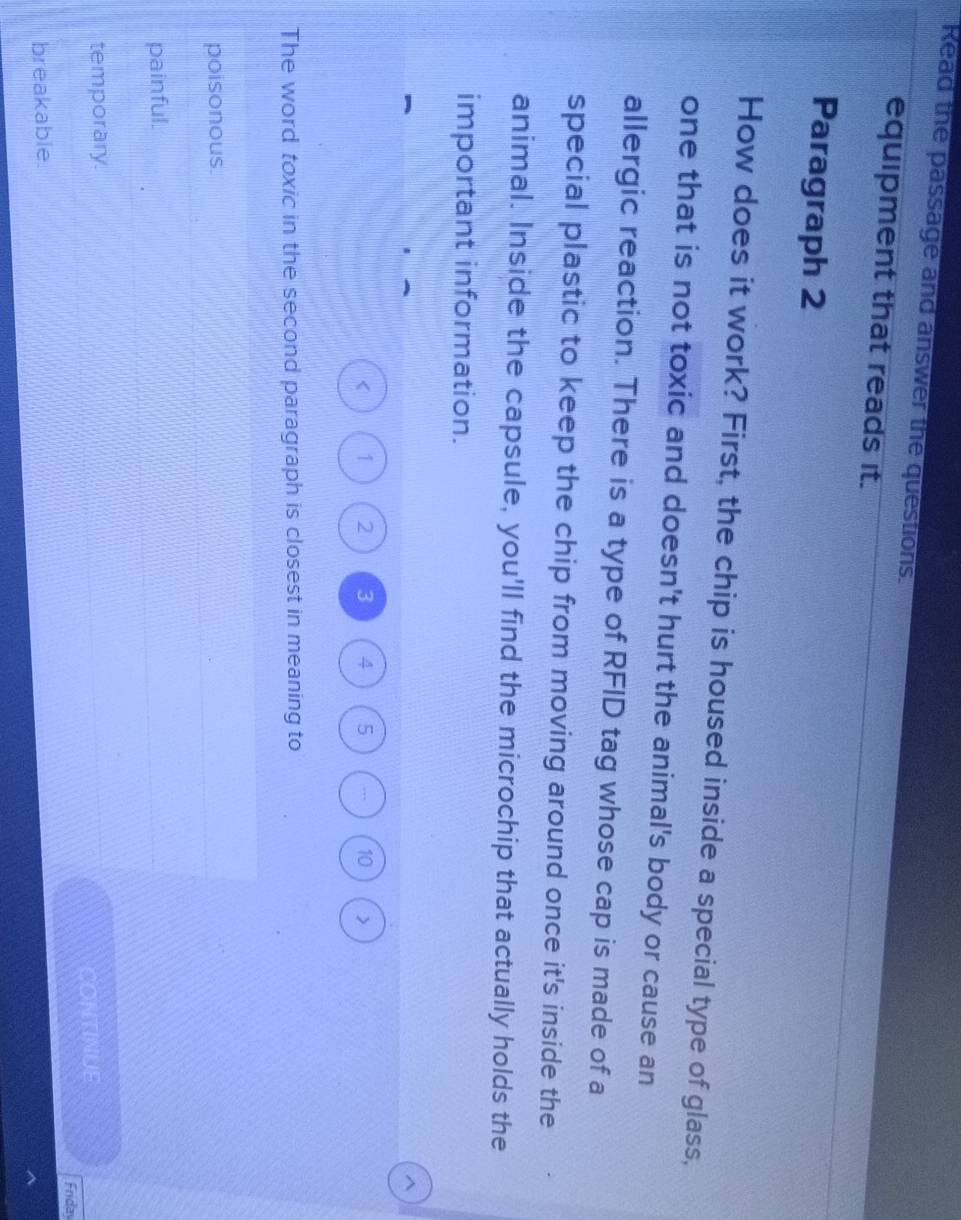 Read the passage and answer the questions.
equipment that reads it.
Paragraph 2
How does it work? First, the chip is housed inside a special type of glass,
one that is not toxic and doesn't hurt the animal's body or cause an
allergic reaction. There is a type of RFID tag whose cap is made of a
special plastic to keep the chip from moving around once it's inside the
animal. Inside the capsule, you'll find the microchip that actually holds the
important information.
^
< <tex>1 2 3 4 5 10
The word toxic in the second paragraph is closest in meaning to
poisonous.
painful.
temporary.
Friday
breakable. CONTINUE