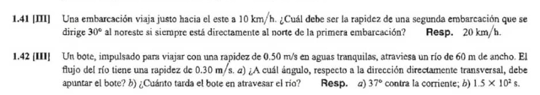 1.41 [III] Una embarcación viaja justo hacia el este a 10 km/h. ¿Cuál debe ser la rapidez de una segunda embarcación que se 
dirige 30° al noreste si siempre está directamente al norte de la primera embarcación? Resp. 20 km/h. 
1.42 [III] Un bote, impulsado para viajar con una rapidez de 0.50 m/s en aguas tranquilas, atraviesa un río de 60 m de ancho. El 
flujo del río tiene una rapidez de 0.30 m/s. 4) ¿A cuál ángulo, respecto a la dirección directamente transversal, debe 
apuntar el bote? ¿) ¿Cuánto tarda el bote en atravesar el río? Resp. 4) 37° contra la corriente; b) 1.5* 10^2s.