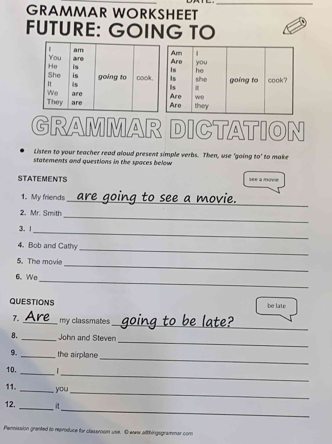 GRAMMAR WORKSHEET 
FUTURE: GOING TO 
GRAMMAR DICTATION 
Listen to your teacher read aloud present simple verbs. Then, use ‘going to’ to make 
statements and questions in the spaces below 
STATEMENTS see a movie 
1. My friends 
_ o i 
_ 
2. Mr. Smith 
_ 
3. 1 
_ 
4. Bob and Cathy 
_ 
5. The movie 
_ 
6. We 
QUESTIONS 
be late 
_ 
7. 
_my classmates 
_ 
8. _John and Steven 
_ 
9. _the airplane 
_ 
10. _1 
_ 
11. _you 
_ 
12. _it 
Permission granted to reproduce for classroom use. © www.allthingsgrammar.com