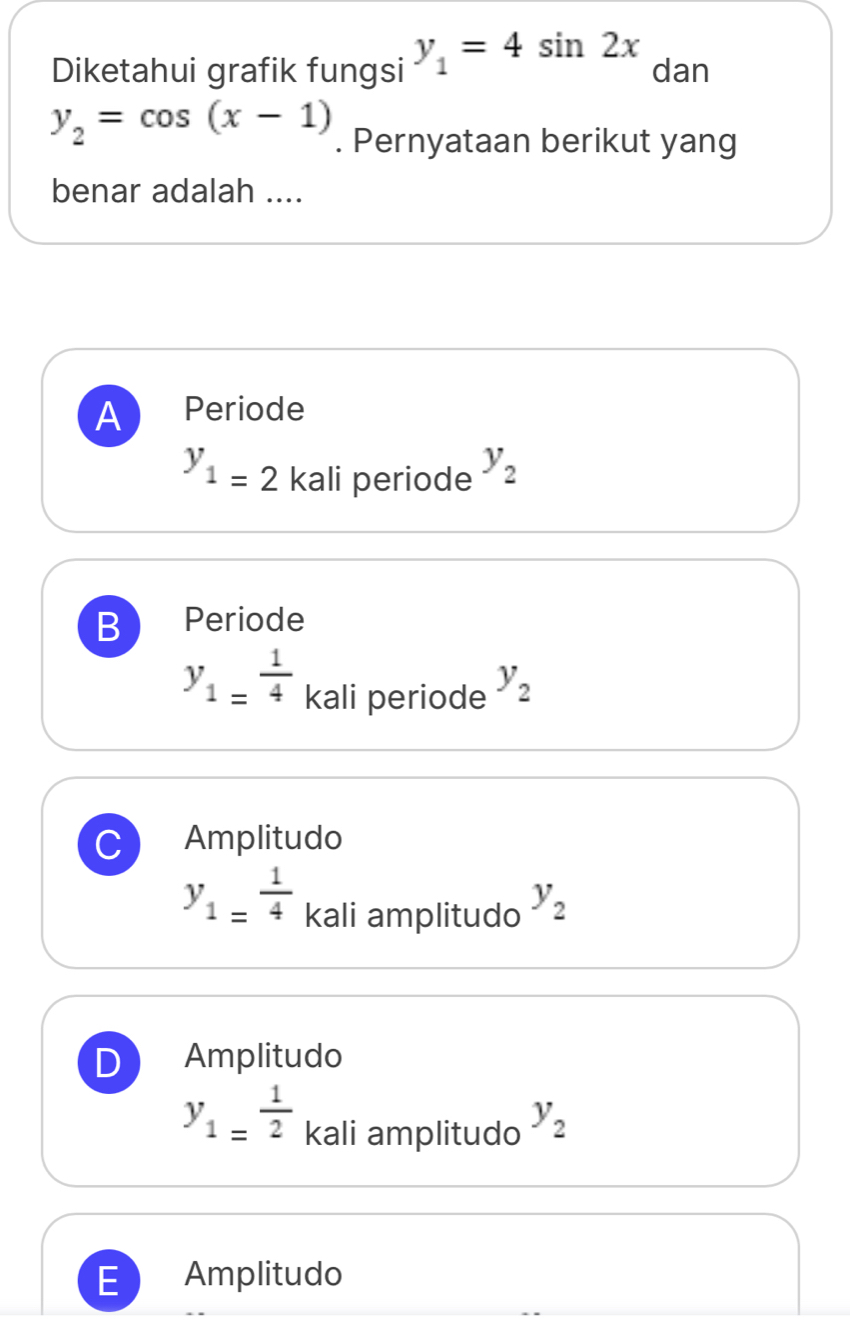 Diketahui grafik fungsi y_1=4sin 2x dan
y_2=cos (x-1). Pernyataan berikut yang
benar adalah ....
A Periode
y_1=2 kali periode y_2
B Periode
y_1= 1/4  kali periode y_2
C Amplitudo
y_1= 1/4  kali amplitudo y_2
D Amplitudo
y_1= 1/2  kali amplitudo y_2
E Amplitudo