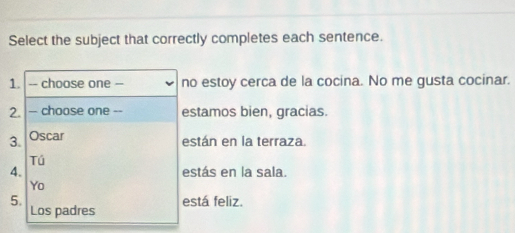 Select the subject that correctly completes each sentence. 
1. -- choose one -- no estoy cerca de la cocina. No me gusta cocinar. 
2. - choose one -- estamos bien, gracias. 
3. Oscar 
están en la terraza. 
Tú 
4. estás en la sala. 
Yo 
5. está feliz. 
Los padres