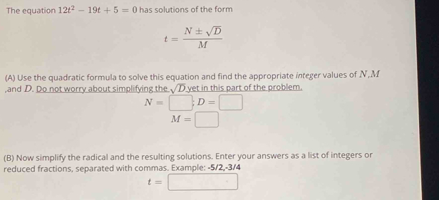 The equation 12t^2-19t+5=0 has solutions of the form
t= N± sqrt(D)/M 
(A) Use the quadratic formula to solve this equation and find the appropriate integer values of N, M
,and D. Do not worry about simplifying the sqrt(D) yet in this part of the problem.
N=□; D=□
M=□
(B) Now simplify the radical and the resulting solutions. Enter your answers as a list of integers or 
reduced fractions, separated with commas. Example: -5/2, -3/4
t=□