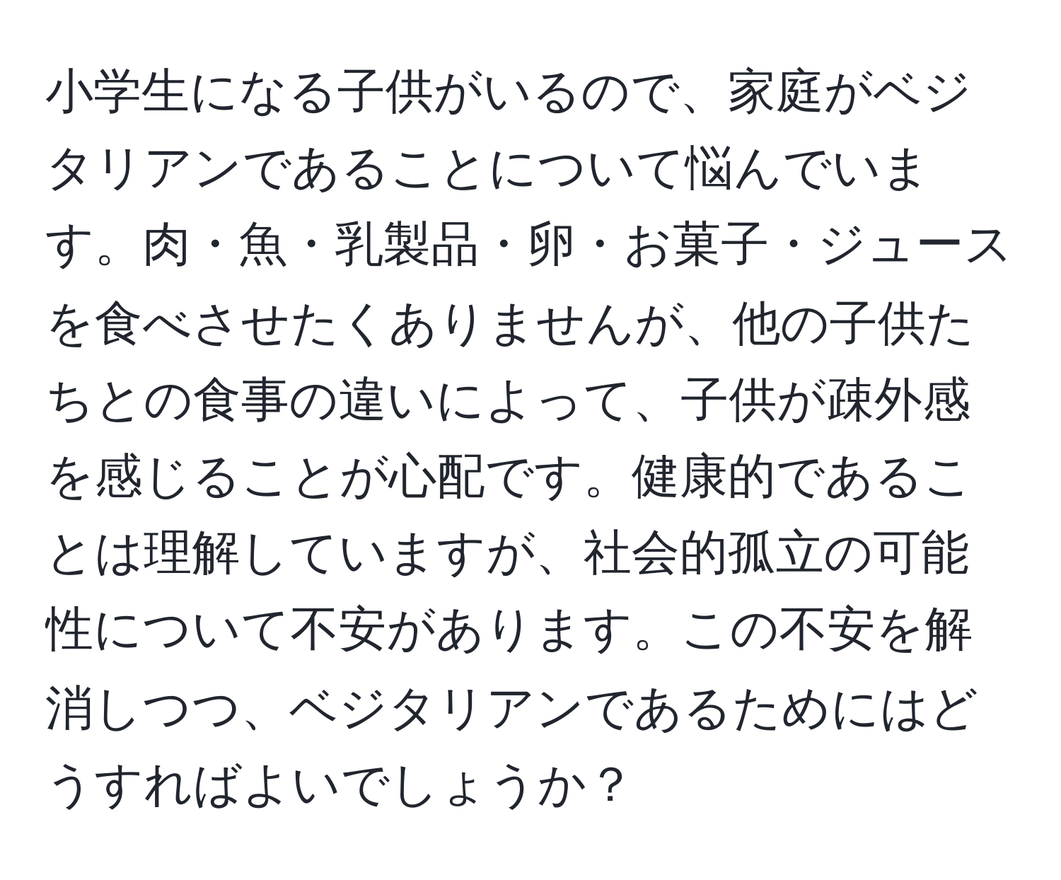 小学生になる子供がいるので、家庭がベジタリアンであることについて悩んでいます。肉・魚・乳製品・卵・お菓子・ジュースを食べさせたくありませんが、他の子供たちとの食事の違いによって、子供が疎外感を感じることが心配です。健康的であることは理解していますが、社会的孤立の可能性について不安があります。この不安を解消しつつ、ベジタリアンであるためにはどうすればよいでしょうか？