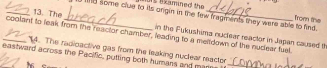 01s examined the 
_13. The 
ind some clue to its origin in the few fragments they were able to find. 
from the 
_coolant to leak from the reactor chamber, leading to a meltdown of the nuclear fuel. in the Fukushima nuclear reactor in Japan caused th 
14. The radioactive gas from the leaking nuclear reactor 
_eastward across the Pacific, putting both humans and marin_