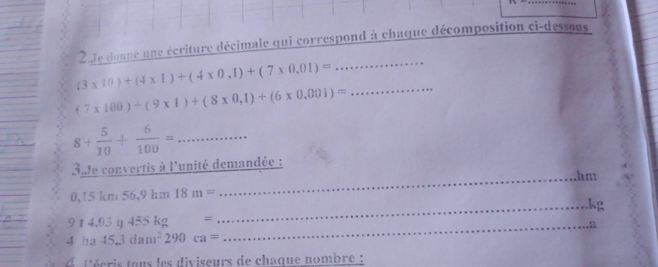 Je donne une écriture décimale qui correspond à chaque décomposition ci-dessous
(3* 10)+(4* 1)+(4* 0,1)+(7* 0,01)=
_
(7* 100)+(9* 1)+(8* 0,1)+(6* 0,001)= _
8+ 5/10 + 6/100 = _ 
3.Je convertis à l'unité demandée : 
_hm
0,15km56, 9hm18m=
_kg
9t4,03q455kg= _ 
a
4ha45,3dam^2290ca=
lécris tous les diviseurs de chaque nombre :