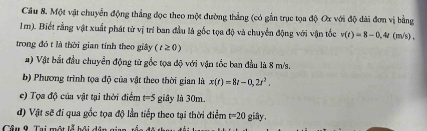 Một vật chuyển động thẳng dọc theo một đường thẳng (có gắn trục tọa độ Ox với độ dài đơn vị bằng
1m). Biết rằng vật xuất phát từ vị trí ban đầu là gốc tọa độ và chuyển động với vận tốc v(t)=8-0,4t (m/s) , 
trong đó t là thời gian tính theo giây (t≥ 0)
a) Vật bắt đầu chuyển động từ gốc tọa độ với vận tốc ban đầu là 8 m/s. 
b) Phương trình tọa độ của vật theo thời gian là x(t)=8t-0,2t^2. 
c) Tọa độ của vật tại thời điểm t=5 giây là 30m. 
d) Vật sẽ đi qua gốc tọa độ lần tiếp theo tại thời điểm t=20 giây. 
Câu 9. Tại một lỗ bội dô