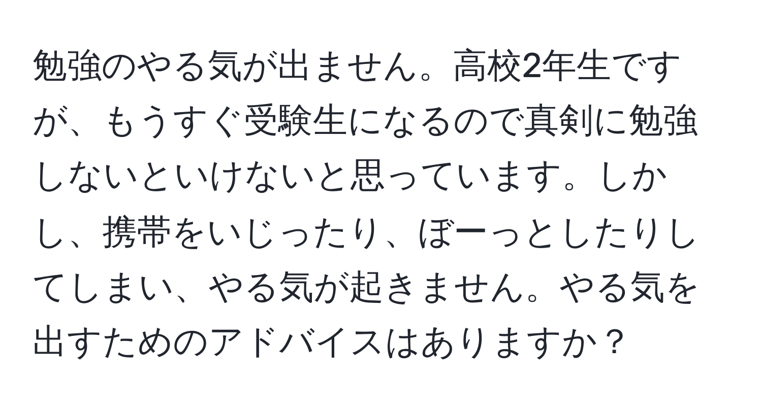 勉強のやる気が出ません。高校2年生ですが、もうすぐ受験生になるので真剣に勉強しないといけないと思っています。しかし、携帯をいじったり、ぼーっとしたりしてしまい、やる気が起きません。やる気を出すためのアドバイスはありますか？