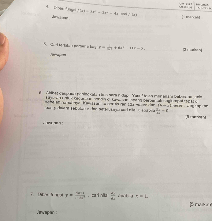 UMT2122 DIPLOMA 
KALKULUS TAHUN 1 SE 
4. Diberi fungsi f(x)=3x^3-2x^2+4x cari f'(x)
Jawapan : 
[1 markah] 
5. Cari terbitan pertama bagi y= 2/5x^5 +6x^2-11x-5. 
[2 markah] 
Jawapan : 
6. Akibat daripada peningkatan kos sara hidup , Yusuf telah menanam beberapa jenis 
sayuran untuk kegunaan sendiri di kawasan lapang berbentuk segiempat tepat di 
sebelah rumahnya. Kawasan itu berukuran 12x meter dan (4-x) meter. Ungkapkan 
luas y dalam sebutan x dan seterusnya cari nilai x apabila  dy/dx =0
[5 markah] 
Jawapan : 
7. Diberi fungsi y= (4x+1)/1-2x^2  , cari nilai  dy/dx  apabila x=1. 
[5 markah] 
Jawapan :