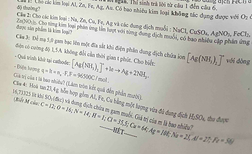 dung địch FeC 1 à 
Tời ngàn. Thí sinh trả lời từ câu 1 đến câu 6. 
độ thường? 
M 1 Cho các kim loại Al, Zn, Fe, Ag, Au. Có bao nhiêu kim loại không tác dụng được với O_2
Câu 2: Cho các kim loại : Na, Zn, Cu, Fe, Ag và các dung dịch muối :
Zn(NO_3)_2 2. Cho từng kim loại phản ứng lần lượt với từng dung dịch mư NaCl, CuSO_4, AgNO_3, FeCl_2, 
được sản phẩm là kim loại? 
Câu 3: Để mạ 5,0 gam bạc lên một đĩa sắt khi điện phân dung dịch chứa ion [Ag(NH_3)_2]^+ với dòng 
điện có cường độ 1,5A không đổi cần thời gian t phút. Cho biết: 
- Quá trình khử tại cathode: [Ag(NH_3)_2]^++1eto Ag+2NH_3. 
- Điện lượng q=It=n_e· F, F=96500C/mol. 
Giá trị của t là bao nhiêu? (Làm tròn kết quả đến phần mười). 
Câu 4: Hoà tan 23,4g hỗn hợp gồm Al, Fe, Cu bằng một lượng vừa đủ dung dịch
16,73325 lít khí (Biết M của: SO_2(dkc) và dung dịch chứa m gam muối. Giá trị của m là
H_2SO_4 , thu được
C=12; O=16; N=14; H=1; Cl=35, 5; Cu=64; Ag=108; Na=23, Al=27; Fe=5 _ nhiêu 
ão 
HET