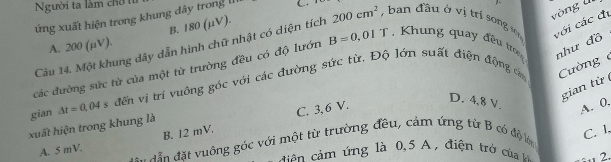 Người ta làm chỗ 
ứng xuất hiện trong khung dây trong III
C.

vòng ll
B. 180 (μV).
Câu 14. Một khung dây dẫn hình chữ nhật có diện tích 200cm^2 , ban đầu ở vị trí song son với các đ
A. 200 (μV).
các đường sức từ của một từ trường đều có độ lướn B=0,01T. Khung quay đều trong như đồ
gian △ t=0,04 đến vị trí vuông góc với các đường sức từ. Độ lớn suất điện động cảm Cường 
gian từ
B. 12 mV. C. 3, 6 V.
D. 4, 8 V.
A. 0,
xuất hiện trong khung là
C. 1,
ẫn đặt vuông góc với một từ trường đều, cảm ứng từ B có độ lớn
A. 5 mV.
c ả m ứng là 0,5 A , điện trở ủa 
2.