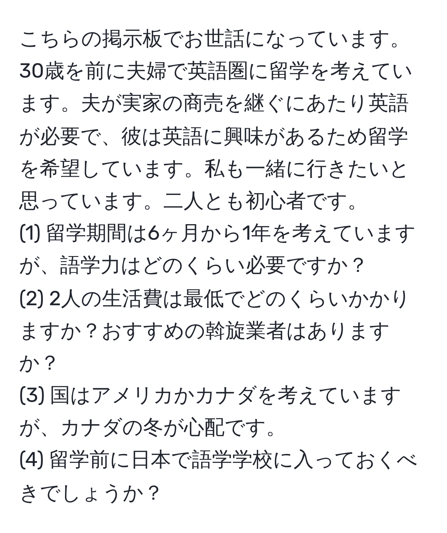 こちらの掲示板でお世話になっています。30歳を前に夫婦で英語圏に留学を考えています。夫が実家の商売を継ぐにあたり英語が必要で、彼は英語に興味があるため留学を希望しています。私も一緒に行きたいと思っています。二人とも初心者です。  
(1) 留学期間は6ヶ月から1年を考えていますが、語学力はどのくらい必要ですか？  
(2) 2人の生活費は最低でどのくらいかかりますか？おすすめの斡旋業者はありますか？  
(3) 国はアメリカかカナダを考えていますが、カナダの冬が心配です。  
(4) 留学前に日本で語学学校に入っておくべきでしょうか？