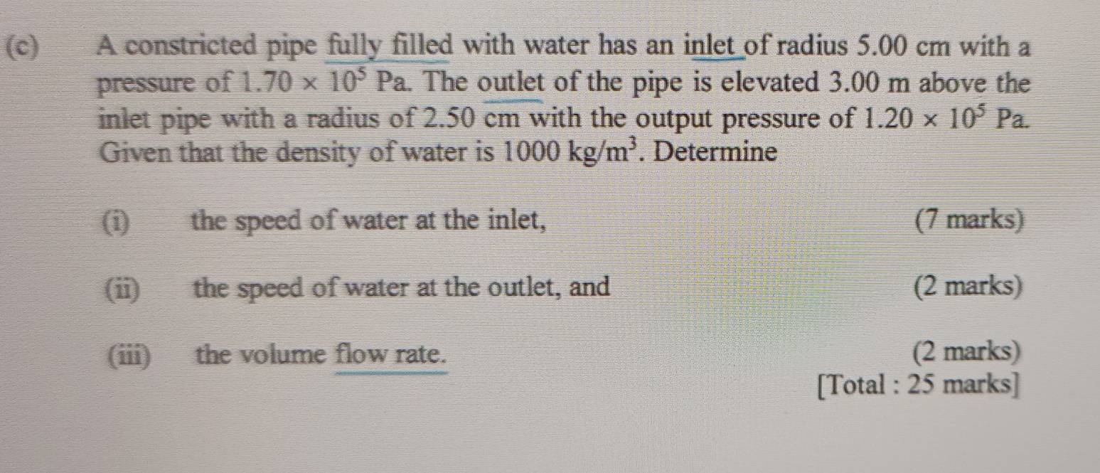 A constricted pipe fully filled with water has an inlet of radius 5.00 cm with a 
pressure of 1.70* 10^5Pa. The outlet of the pipe is elevated 3.00 m above the 
inlet pipe with a radius of 2.50 cm with the output pressure of 1.20* 10^5Pa. 
Given that the density of water is 1000kg/m^3. Determine 
(i) the speed of water at the inlet, (7 marks) 
(ii) the speed of water at the outlet, and (2 marks) 
(iii) the volume flow rate. (2 marks) 
[Total : 25 marks]