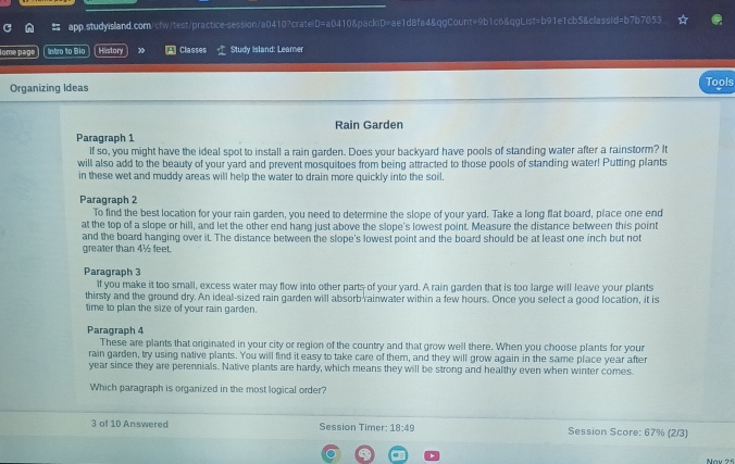 Iome page intro to Bío History » Classes Study Island: Leamer 
Organizing Ideas Tools 
Paragraph 1 Rain Garden 
If so, you might have the ideal spot to install a rain garden. Does your backyard have pools of standing water after a rainstorm? It 
will also add to the beauty of your yard and prevent mosquitoes from being attracted to those pools of standing water! Putting plants 
in these wet and muddy areas will help the water to drain more quickly into the soil. 
Paragraph 2 
'To find the best location for your rain garden, you need to determine the slope of your yard. Take a long flat board, place one end 
at the top of a slope or hill, and let the other end hang just above the slope's lowest point. Measure the distance between this point 
and the board hanging over it. The distance between the slope's lowest point and the board should be at least one inch but not 
greater than 4½ feet. 
Paragraph 3 
If you make it too small, excess water may flow into other parts of your yard. A rain garden that is too large will leave your plants 
thirsty and the ground dry. An ideal-sized rain garden will absorb rainwater within a few hours. Once you select a good location, it is 
time to plan the size of your rain garden. 
Paragraph 4 
These are plants that originated in your city or region of the country and that grow well there. When you choose plants for your 
rain garden, try using native plants. You will find it easy to take care of them, and they will grow again in the same place year after
year since they are perennials. Native plants are hardy, which means they will be strong and healthy even when winter comes. 
Which paragraph is organized in the most logical order? 
3 of 10 Answered Session Timer: 18:49 Session Score: 67% (2/3)