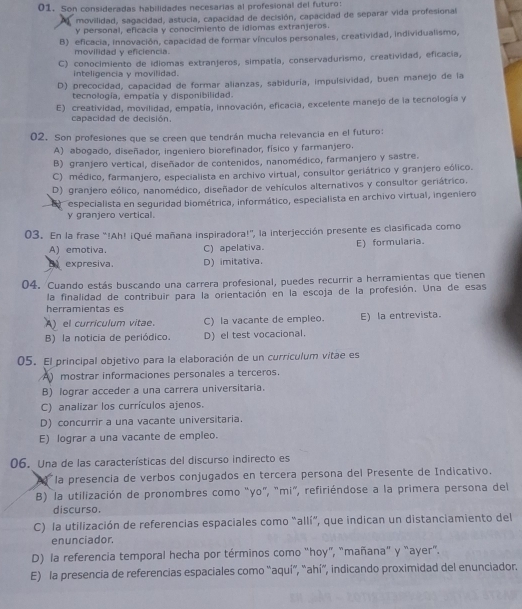 Son consideradas habilidades necesarias al profesional del futuro:
movilidad, sagacidad, astucia, capacidad de decisión, capacidad de separar vida profesional
Y personal, eficacia y conocimiento de idiomas extranjeros.
B) eficacia, innovación, capacidad de formar vínculos personales, creatividad, individualismo,
movilidad y eficiencia
C) conocimiento de idiomas extranjeros, simpatía, conservadurismo, creatividad, eficacia,
inteligencia y movilidad.
D) precocidad, capacidad de formar alianzas, sabiduría, impulsividad, buen manejo de la
tecnología, empatía y disponibilidad.
E) creatividad, movilidad, empatía, innovación, eficacia, excelente manejo de la tecnología y
capacidad de decisión.
02. Son profesiones que se creen que tendrán mucha relevancia en el futuro:
A) abogado, diseñador, ingeniero biorefinador, físico y farmanjero.
B) granjero vertical, diseñador de contenidos, nanomédico, farmanjero y sastre.
C) médico, farmanjero, especialista en archivo virtual, consultor geriátrico y granjero eólico.
D) granjero eólico, nanomédico, diseñador de vehículos alternativos y consultor geriátrico.
especialista en seguridad biométrica, informático, especialista en archivo virtual, ingeniero
y granjero vertical.
03. En la frase “!Ah! ¡Qué mañana inspiradora!', la interjección presente es clasificada como
A) emotiva. C) apelativa. E) formularia.
B expresiva. D) imitativa.
04. Cuando estás buscando una carrera profesional, puedes recurrir a herramientas que tienen
la finalidad de contribuir para la orientación en la escoja de la profesión. Una de esas
herramientas es
A)el curriculum vitae. C) la vacante de empleo. E) la entrevista.
B) la noticia de periódico. D) el test vocacional.
05. El principal objetivo para la elaboración de un curriculum vitae es
A mostrar informaciones personales a terceros.
B) lograr acceder a una carrera universitaria.
C) analizar los currículos ajenos.
D) concurrir a una vacante universitaria.
E) lograr a una vacante de empleo.
06. Una de las características del discurso indirecto es
la presencia de verbos conjugados en tercera persona del Presente de Indicativo.
B) la utilización de pronombres como "yo", "mi", refiriéndose a la primera persona del
discurso.
C) la utilización de referencias espaciales como "allí”, que indican un distanciamiento del
enunciador.
D) la referencia temporal hecha por términos como "hoy”, "mañana" y “ayer".
E) la presencia de referencias espaciales como “aquí”, “ahí”, indicando proximidad del enunciador.