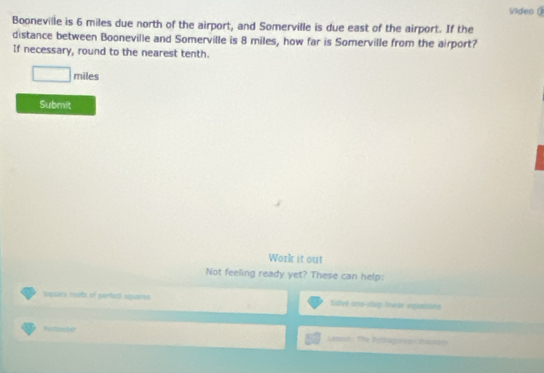 Video ( 
Booneville is 6 miles due north of the airport, and Somerville is due east of the airport. If the 
distance between Booneville and Somerville is 8 miles, how far is Somerville from the airport? 
If necessary, round to the nearest tenth.
□ miles
Submit 
Work it out 
Not feeling ready yet? These can help: 
Squack roots of parfecl squares Solve cro-stag Snear vquaisiona 
Pertimater Lemt: The Bytlagoreas terron