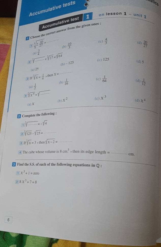 Accumulative tests
listice
Accumulative test 1 on lesson 1 - unit 1
Choose the correct answer from the given ones :
1 sqrt[3](2frac 10)27= _(b)  10/3 
(c)  4/3 
(d)  20/27 
(2)_  3/4  +sqrt[3](27)=sqrt[3](64)
2
(c) 125
(a) 25 (b) ~ 125
(d) 5
3 If sqrt[3](x)= 1/4 , thenX=
_
(c) (d)
(b)  1/16   1/12 
(a)  1/2   1/64 
d sqrt[3](x^6)=sqrt(□ ) _
(a) X (b) x^2
(c) x^3
(d) x^4
2 Complete the following :
1 sqrt[3](_ )=-sqrt(4)
2 sqrt[3](125)-sqrt[3](25)= _
3 Ifsqrt[3](x)=3 , then sqrt(x-2)= _
4 The cube whose volume is 8cm^3 then its edge length = _ cm.
_
5 Find the S.S. of each of the following equations in Q :
1 x^3+1=zero
2 8x^3+7=8
6