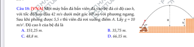 [VNA] Một máy bắn đá bắn viên đá vào bệ đá có độ cao h,
với tốc độ ban đầu 42 m/s dưới một góc 60° so với phương ngang.
Sau khi phỏng được 5,5 s thì viên đá rơi xuỡng điểm A. Lấy g=10
m/s^2 *. Độ cao h của bệ đá là
A. 151,25 m. B. 35,75 m.
C. 48,8 m. D. 66,15 m.