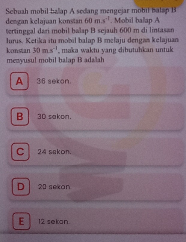 Sebuah mobil balap A sedang mengejar mobil balap B
dengan kelajuan konstan 60m.s^(-1). Mobil balap A
tertinggal dari mobil balap B sejauh 600 m di lintasan
lurus. Ketika itu mobil balap B melaju dengan kelajuan
konstan 30m.s^(-1) , maka waktu yang dibutuhkan untuk
menyusul mobil balap B adalah
A 36 sekon.
B 30 sekon.
C l 24 sekon.
D 20 sekon.
E12 sekon.