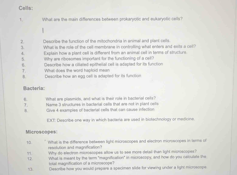 Cells: 
1. What are the main differences between prokaryotic and eukaryotic cells? 
2. Describe the function of the mitochondria in animal and plant cells. 
3. What is the role of the cell membrane in controlling what enters and exits a cell? 
4. Explain how a plant cell is different from an animal cell in terms of structure. 
5. Why are ribosomes important for the functioning of a cell? 
6. Describe how a ciliated epithelial cell is adapted for its function 
7. What does the word haploid mean 
8. Describe how an egg cell is adapted for its function 
Bacteria: 
6. What are plasmids, and what is their role in bacterial cells? 
7. Name 3 structures in bacterial cells that are not in plant cells 
B. Give 4 examples of bacterial cells that can cause infection 
EXT: Describe one way in which bacteria are used in biotechnology or medicine. 
Microscopes: 
10. What is the difference between light microscopes and electron microscopes in terms of 
resolution and magnification? 
11、 Why do electron microscopes allow us to see more detail than light microscopes? 
12. What is meant by the term "magnification" in microscopy, and how do you calculate the 
total magnification of a microscope? 
13. Describe how you would prepare a specimen slide for viewing under a light microscope.