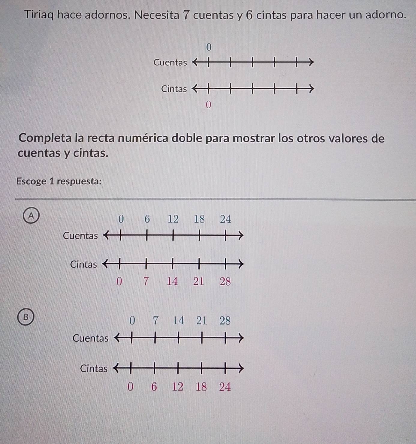 Tiriaq hace adornos. Necesita 7 cuentas y 6 cintas para hacer un adorno.
Completa la recta numérica doble para mostrar los otros valores de
cuentas y cintas.
Escoge 1 respuesta:
A
B