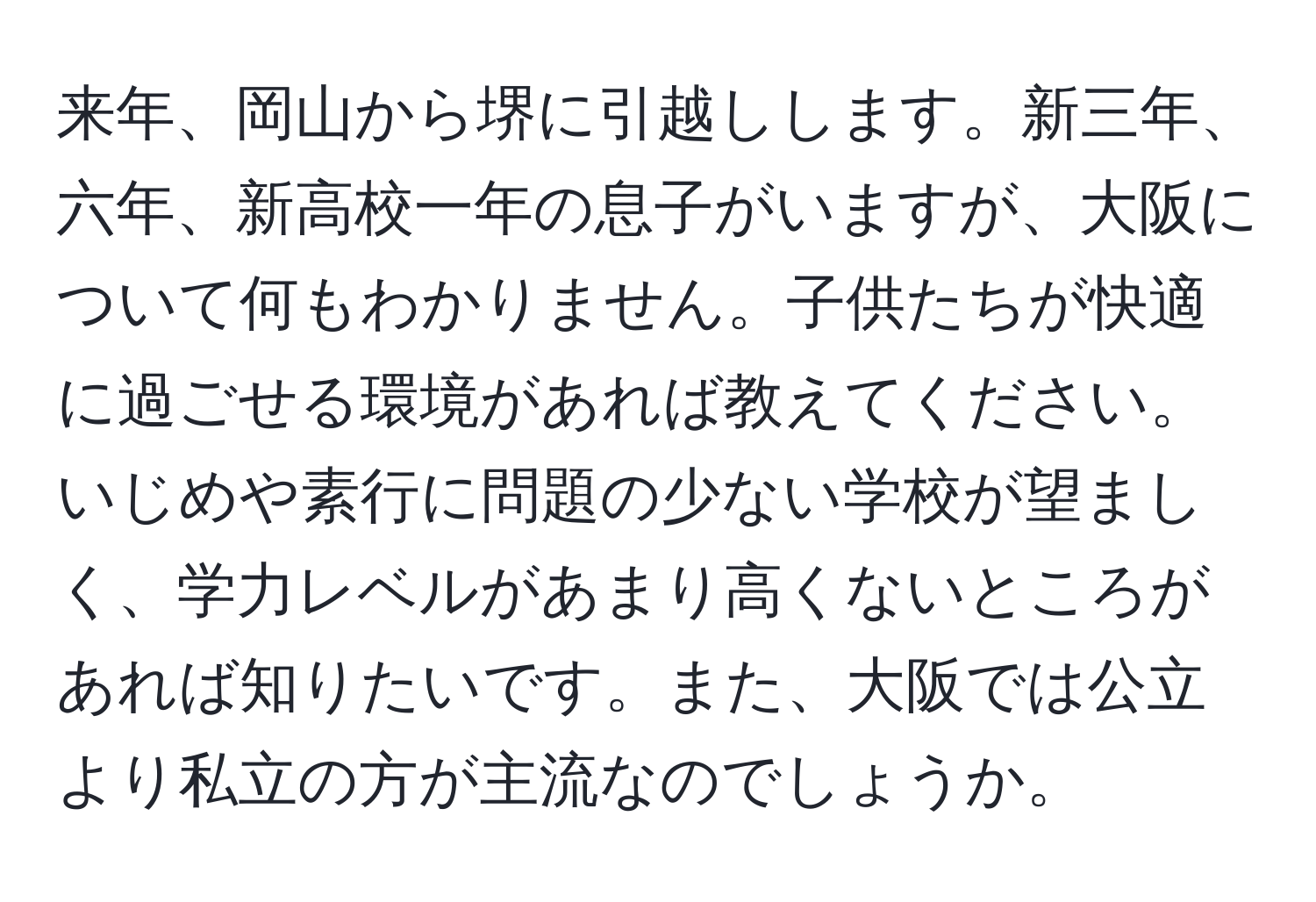 来年、岡山から堺に引越しします。新三年、六年、新高校一年の息子がいますが、大阪について何もわかりません。子供たちが快適に過ごせる環境があれば教えてください。いじめや素行に問題の少ない学校が望ましく、学力レベルがあまり高くないところがあれば知りたいです。また、大阪では公立より私立の方が主流なのでしょうか。