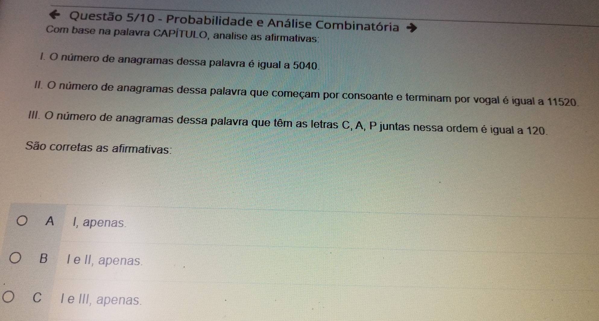 Questão 5/10 - Probabilidade e Análise Combinatória
Com base na palavra CAPÍTULO, analise as afirmativas:
1. O número de anagramas dessa palavra é igual a 5040
II. O número de anagramas dessa palavra que começam por consoante e terminam por vogal é igual a 11520.
III. O número de anagramas dessa palavra que têm as letras C, A, P juntas nessa ordem é igual a 120.
São corretas as afirmativas
A I, apenas.
B I e II, apenas.
CI eIII, apenas.